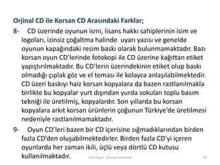 Orjinal CD ile Korsan CD Arasındaki Farklar;
8- CD üzerinde oyunun ismi, lisans hakkı sahiplerinin isim ve
logoları, izinsiz çoğaltma halinde uyarı yazısı ve genelde
oyunun kapağındaki resim baskı olarak bulunmamaktadır. Bazı
korsan oyun CD’lerinde fotokopi ile CD üzerine kağıttan etiket
yapıştırılmaktadır. Bu CD’lerin üzerindekinin etiket olup baskı
olmadığı çıplak göz ve el teması ile kolayca anlaşılabilmektedir.
CD üzeri baskıyı haiz korsan kopyalara da bazen rastlanılmakla
birlikte bu kopyalar yurt dışından yurda sokulan toplu basım
tekniği ile üretilmiş, kopyalardır. Son yıllarda bu korsan
kopyalara arkıt korsan ürünlerin çoğunun Türkiye’de üretilmesi
nedeniyle rastlanılmamaktadır.
9- Oyun CD’leri bazen bir CD içerisine sığmadıklarından birden
fazla CD’den oluşabilmektedirler. Birden fazla CD’yi içeren
oyunlarda her zaman ikili, üçlü veya dörtlü CD kutusu
kullanılmaktadır. Hazırlayan: Zeynep Aslantürk 40
 