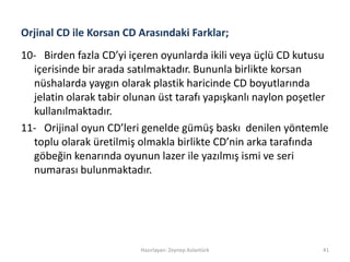 Orjinal CD ile Korsan CD Arasındaki Farklar;
10- Birden fazla CD’yi içeren oyunlarda ikili veya üçlü CD kutusu
içerisinde bir arada satılmaktadır. Bununla birlikte korsan
nüshalarda yaygın olarak plastik haricinde CD boyutlarında
jelatin olarak tabir olunan üst tarafı yapışkanlı naylon poşetler
kullanılmaktadır.
11- Orijinal oyun CD’leri genelde gümüş baskı denilen yöntemle
toplu olarak üretilmiş olmakla birlikte CD’nin arka tarafında
göbeğin kenarında oyunun lazer ile yazılmış ismi ve seri
numarası bulunmaktadır.
Hazırlayan: Zeynep Aslantürk 41
 