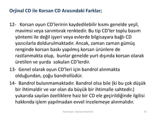 Orjinal CD ile Korsan CD Arasındaki Farklar;
12- Korsan oyun CD’lerinin kaydedilebilir kısmı genelde yeşil,
mavimsi veya sarımtırak renktedir. Bu tip CD’ler toplu basım
yöntemi ile değil işyeri veya evlerde bilgisayara bağlı CD
yazıcılarla doldurulmaktadır. Ancak, zaman zaman gümüş
renginde korsan baskı yapılmış korsan ürünlere de
rastlanmakta olup, bunlar genelde yurt dışında korsan olarak
üretilen ve yurda sokulan CD’lerdir.
13- Genel olarak oyun CD’leri için bandrol alınmakta
olduğundan, çoğu bandrollüdür.
14- Bandrol bulunmamaktadır. Bandrol olsa bile (ki bu çok düşük
bir ihtimaldir ve var olan da büyük bir ihtimalle sahtedir.)
yukarıda sayılan özelliklere haiz bir CD ele geçirildiğinde ilgilisi
hakkında işlem yapılmadan evvel incelemeye alınmalıdır.
Hazırlayan: Zeynep Aslantürk 42
 