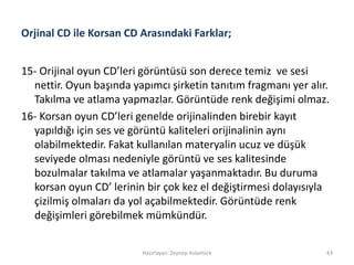 Orjinal CD ile Korsan CD Arasındaki Farklar;
15- Orijinal oyun CD’leri görüntüsü son derece temiz ve sesi
nettir. Oyun başında yapımcı şirketin tanıtım fragmanı yer alır.
Takılma ve atlama yapmazlar. Görüntüde renk değişimi olmaz.
16- Korsan oyun CD’leri genelde orijinalinden birebir kayıt
yapıldığı için ses ve görüntü kaliteleri orijinalinin aynı
olabilmektedir. Fakat kullanılan materyalin ucuz ve düşük
seviyede olması nedeniyle görüntü ve ses kalitesinde
bozulmalar takılma ve atlamalar yaşanmaktadır. Bu duruma
korsan oyun CD’ lerinin bir çok kez el değiştirmesi dolayısıyla
çizilmiş olmaları da yol açabilmektedir. Görüntüde renk
değişimleri görebilmek mümkündür.
Hazırlayan: Zeynep Aslantürk 43
 