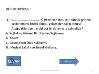 DEĞERLENDİRME
1) “………………………………: Öğretmenin meslekte sürekli gelişme
ve ilerlemeye istekli olması, gelişmeleri takip etmesi.”
Aşağıdakilerden hangisi boş bırakılan yere gelmelidir?
A. Sağlıklı ve Güvenli Bir Ortamın Sağlanması
B. Adalet
C. Kaynakların Etkili Kullanımı.
D. Mesleki Bağlılık ve Sürekli Gelişme.
Hazırlayan: Zeynep Aslantürk 44
İPUCUCEVAP
 