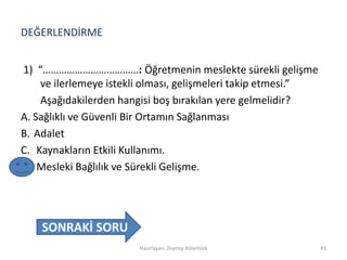 DEĞERLENDİRME
1) “………………………………: Öğretmenin meslekte sürekli gelişme
ve ilerlemeye istekli olması, gelişmeleri takip etmesi.”
Aşağıdakilerden hangisi boş bırakılan yere gelmelidir?
A. Sağlıklı ve Güvenli Bir Ortamın Sağlanması
B. Adalet
C. Kaynakların Etkili Kullanımı.
D. Mesleki Bağlılık ve Sürekli Gelişme.
Hazırlayan: Zeynep Aslantürk 45
SONRAKİ SORU
 