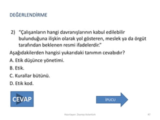 DEĞERLENDİRME
2) “Çalışanların hangi davranışlarının kabul edilebilir
bulunduğuna ilişkin olarak yol gösteren, meslek ya da örgüt
tarafından beklenen resmi ifadelerdir.”
Aşağıdakilerden hangisi yukarıdaki tanımın cevabıdır?
A. Etik düşünce yönetimi.
B. Etik.
C. Kurallar bütünü.
D. Etik kod.
Hazırlayan: Zeynep Aslantürk 47
İPUCUCEVAP
 