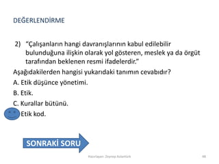 DEĞERLENDİRME
2) “Çalışanların hangi davranışlarının kabul edilebilir
bulunduğuna ilişkin olarak yol gösteren, meslek ya da örgüt
tarafından beklenen resmi ifadelerdir.”
Aşağıdakilerden hangisi yukarıdaki tanımın cevabıdır?
A. Etik düşünce yönetimi.
B. Etik.
C. Kurallar bütünü.
D. Etik kod.
Hazırlayan: Zeynep Aslantürk 48
SONRAKİ SORU
 