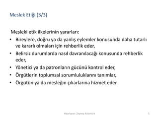 Meslek Etiği (3/3)
Mesleki etik ilkelerinin yararları:
• Bireylere, doğru ya da yanlış eylemler konusunda daha tutarlı
ve kararlı olmaları için rehberlik eder,
• Belirsiz durumlarda nasıl davranılacağı konusunda rehberlik
eder,
• Yönetici ya da patronların gücünü kontrol eder,
• Örgütlerin toplumsal sorumluluklarını tanımlar,
• Örgütün ya da mesleğin çıkarlarına hizmet eder.
Hazırlayan: Zeynep Aslantürk 5
 
