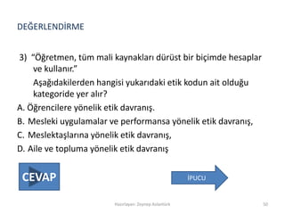 DEĞERLENDİRME
3) “Öğretmen, tüm mali kaynakları dürüst bir biçimde hesaplar
ve kullanır.”
Aşağıdakilerden hangisi yukarıdaki etik kodun ait olduğu
kategoride yer alır?
A. Öğrencilere yönelik etik davranış.
B. Mesleki uygulamalar ve performansa yönelik etik davranış,
C. Meslektaşlarına yönelik etik davranış,
D. Aile ve topluma yönelik etik davranış
Hazırlayan: Zeynep Aslantürk 50
İPUCUCEVAP
 