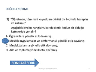 DEĞERLENDİRME
3) “Öğretmen, tüm mali kaynakları dürüst bir biçimde hesaplar
ve kullanır.”
Aşağıdakilerden hangisi yukarıdaki etik kodun ait olduğu
kategoride yer alır?
A. Öğrencilere yönelik etik davranış.
B. Mesleki uygulamalar ve performansa yönelik etik davranış,
C. Meslektaşlarına yönelik etik davranış,
D. Aile ve topluma yönelik etik davranış
Hazırlayan: Zeynep Aslantürk 51
SONRAKİ SORU
 