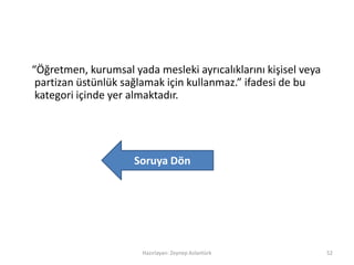 “Öğretmen, kurumsal yada mesleki ayrıcalıklarını kişisel veya
partizan üstünlük sağlamak için kullanmaz.” ifadesi de bu
kategori içinde yer almaktadır.
Hazırlayan: Zeynep Aslantürk 52
Soruya Dön
 