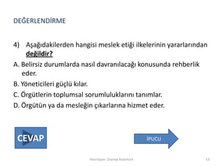 DEĞERLENDİRME
4) Aşağıdakilerden hangisi meslek etiği ilkelerinin yararlarından
değildir?
A. Belirsiz durumlarda nasıl davranılacağı konusunda rehberlik
eder.
B. Yöneticileri güçlü kılar.
C. Örgütlerin toplumsal sorumluluklarını tanımlar.
D. Örgütün ya da mesleğin çıkarlarına hizmet eder.
Hazırlayan: Zeynep Aslantürk 53
İPUCUCEVAP
 