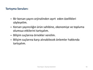 Tartışma Soruları:
– Bir korsan yayını orjinalinden ayırt eden özellikleri
söyleyelim.
– Korsan yayıncılığın ürün sahibine, ekonomiye ve topluma
olumsuz etkilerini tartışalım.
– Bilişim suçlarına örnekler verelim.
– Bilişim suçlarına karşı alınabilecek önlemler hakkında
tartışalım.
Hazırlayan: Zeynep Aslantürk 56
 