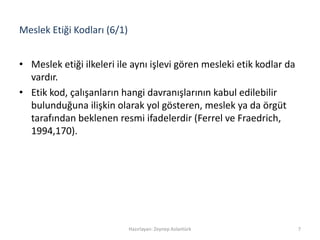 Meslek Etiği Kodları (6/1)
• Meslek etiği ilkeleri ile aynı işlevi gören mesleki etik kodlar da
vardır.
• Etik kod, çalışanların hangi davranışlarının kabul edilebilir
bulunduğuna ilişkin olarak yol gösteren, meslek ya da örgüt
tarafından beklenen resmi ifadelerdir (Ferrel ve Fraedrich,
1994,170).
Hazırlayan: Zeynep Aslantürk 7
 