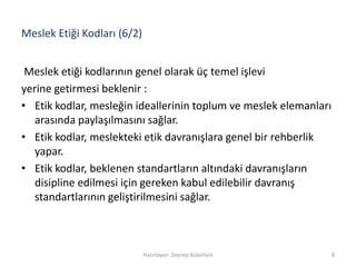Meslek Etiği Kodları (6/2)
Meslek etiği kodlarının genel olarak üç temel işlevi
yerine getirmesi beklenir :
• Etik kodlar, mesleğin ideallerinin toplum ve meslek elemanları
arasında paylaşılmasını sağlar.
• Etik kodlar, meslekteki etik davranışlara genel bir rehberlik
yapar.
• Etik kodlar, beklenen standartların altındaki davranışların
disipline edilmesi için gereken kabul edilebilir davranış
standartlarının geliştirilmesini sağlar.
Hazırlayan: Zeynep Aslantürk 8
 