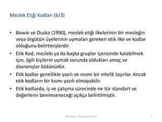 Meslek Etiği Kodları (6/3)
• Bowie ve Duska (1990), meslek etiği ilkelerinin bir mesleğin
veya örgütün üyelerinin uymaları gereken etik ilke ve kodlar
olduğunu belirtmişlerdir.
• Etik Kod, mesleki ya da başka gruplar içerisinde kalabilmek
için, ilgili kişilerin uymak zorunda oldukları amaç ve
davranışlar bütünüdür.
• Etik kodlar genellikle yazılı ve resmi bir nitelik taşırlar. Ancak
etik kodların bir kısmı yazılı olmayabilir.
• Etik kodlarda, iş ve çalışma sürecinde ne tür standart ve
değerlerin benimseneceği açıkça belirtilmiştir.
Hazırlayan: Zeynep Aslantürk 9
 