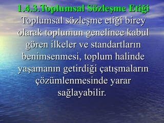 1.4.3.Toplumsal Sözleşme Etiği1.4.3.Toplumsal Sözleşme Etiği
Toplumsal sözleşme etiği bireyToplumsal sözleşme etiği birey
olarak toplumun genelince kabulolarak toplumun genelince kabul
gören ilkeler ve standartlarıngören ilkeler ve standartların
benimsenmesi, toplum halindebenimsenmesi, toplum halinde
yaşamanın getirdiği çatışmalarınyaşamanın getirdiği çatışmaların
çözümlenmesinde yararçözümlenmesinde yarar
sağlayabilir.sağlayabilir.
 