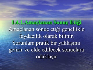 1.4.1.Amaçlanan Sonuç Etiği1.4.1.Amaçlanan Sonuç Etiği
Amaçlanan sonuç etiği genellikleAmaçlanan sonuç etiği genellikle
faydacılık olarak bilinir.faydacılık olarak bilinir.
Sorunlara pratik bir yaklaşımıSorunlara pratik bir yaklaşımı
getirir ve elde edilecek sonuçlaragetirir ve elde edilecek sonuçlara
odaklaşırodaklaşır
 