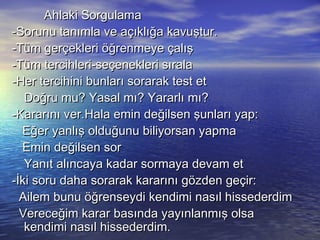 Ahlaki SorgulamaAhlaki Sorgulama
-Sorunu tanımla ve açıklığa kavuştur.-Sorunu tanımla ve açıklığa kavuştur.
-Tüm gerçekleri öğrenmeye çalış-Tüm gerçekleri öğrenmeye çalış
-Tüm tercihleri-seçenekleri sırala-Tüm tercihleri-seçenekleri sırala
-Her tercihini bunları sorarak test et-Her tercihini bunları sorarak test et
Doğru mu? Yasal mı? Yararlı mı?Doğru mu? Yasal mı? Yararlı mı?
-Kararını ver.Hala emin değilsen şunları yap:-Kararını ver.Hala emin değilsen şunları yap:
Eğer yanlış olduğunu biliyorsan yapmaEğer yanlış olduğunu biliyorsan yapma
Emin değilsen sorEmin değilsen sor
Yanıt alıncaya kadar sormaya devam etYanıt alıncaya kadar sormaya devam et
-İki soru daha sorarak kararını gözden geçir:-İki soru daha sorarak kararını gözden geçir:
Ailem bunu öğrenseydi kendimi nasıl hissederdimAilem bunu öğrenseydi kendimi nasıl hissederdim
Vereceğim karar basında yayınlanmış olsaVereceğim karar basında yayınlanmış olsa
kendimi nasıl hissederdim.kendimi nasıl hissederdim.
 