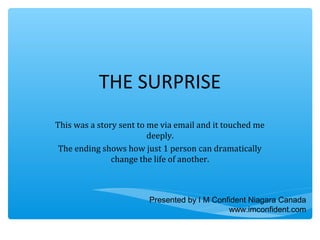 THE SURPRISE 
This was a story sent to me via email and it touched me 
deeply. 
The ending shows how just 1 person can dramatically 
change the life of another. 
Presented by I M Confident Niagara Canada 
www.imconfident.com 
 