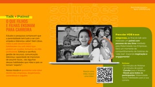 Estudos e pesquisas comprovam que
a parentalidade tem tudo a ver com
empatia e liderança, sabia? Além disso,
mães e pais desenvolvem
habilidades (ou soft skills) que
podem ser usadas, inclusive, na vida
proﬁssional. Esforço e sacrifício,
gestão de recursos, comunicação,
liderança, capacidade de improvisar,
de assumir riscos... são algumas
dessas habilidades que mães e pais se
tornam “experts”! 
Nossa missão é apresentar este olhar
dentro das empresas, despertando
consciência e orgulho.
Talk + Painel
O QUE FILHOS
E FILHAS ENSINAM
PARA CARREIRA
soluções
soluções
soluções
soluções
Incluso:
• 60 minutos de Webinar
+ 30 minutos de painel
• Convite para o Webinar
• Ebook para todos os
participantes: Maternidade:
novas habilidades para a sua
carreira
Para dar VOZ à sua
empresa, ao ﬁnal do talk será
realizado um painel com
pessoas do seu time mediado
pela Maternidade nas Empresas.
Será um momento de
compartilhamento de histórias da
"vida real”, trazendo inspiração e
engajamento!
Nasce uma
mãe, nasce
uma líder:
 