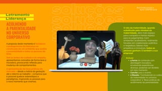 soluções
soluções
soluções
A proposta deste momento é fortalecer
o protagonismo da liderança na
construção de um ambiente que acolha
a parentalidade e todas as pessoas do
time.
Sob as lentes do cuidado e da empatia,
apresentamos conceitos de forma leve e
inovadora, provocando reﬂexão para
mudança de comportamentos.
A apresentação de boas práticas de
mercado - desde a notícia da gestação
até o retorno ao trabalho - comprova que
é possível quebrar estereótipos e
paradigmas, inspirando as pessoas para
o novo momento que vivemos.
Letramento
Liderança
ACOLHENDO
A PARENTALIDADE
NO UNIVERSO
CORPORATIVO
soluções
Incluso:
• 4 horas de conteúdo com
abordagem inovadora,
envolvendo experiências
diversas, podendo ser dividido
em dois momento
• Convite para o evento
• 2 Ebooks: "Combatendo os ruídos
da maternidade no universo
corporativo" e "Boas práticas de
acolhimento da parentalidade.
O viés da maternidade, quando
substituído pelo mindset da
maternidade, abre mais espaço
para a empatia e menos espaço
para os julgamentos. Com
ambientes acolhedores, realmente
focados em colaboração autêntica
e respeitosa, líderes mais
empáticos e inclusivos, todas as
pessoas ganham. E também a sua
empresa!
.
 
