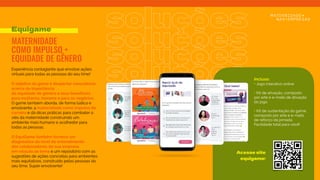 soluções
soluções
soluções
Experiência contagiante que envolve ações
virtuais para todas as pessoas do seu time!
O objetivo do game é despertar consciência
acerca da importância
da equidade de gênero e seus benefícios
para mulheres, homens e para os negócios.
O game também aborda, de forma lúdica e
envolvente, a maternidade como impulso de
carreira e dá dicas práticas para combater o
viés da maternidade construindo um
ambiente mais humano e acolhedor para
todas as pessoas.
O EquiGame também fornece um
diagnóstico do nível de entendimento
dos colaboradores da sua empresa
em relação ao tema e um repositório com as
sugestões de ações concretas para ambientes
mais equitativos, construído pelas pessoas do
seu time. Super envolvente!
Equigame
MATERNIDADE
COMO IMPULSO +
EQUIDADE DE GÊNERO
soluções
Incluso:
• Jogo interativo online
 
• Kit de ativação, composto
por arte e e-mails de ativação
do jogo
 
• Kit de sustentação do game,
composto por arte e e-mails
de reforço da jornada.
Facilidade total para você!
Acesse site
equigame:
 