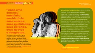 plural
“Cada uma
com seu
mundinho,
sua história,
suas neuras,
suas qualidades,
seus defeitos,
seus gostos
e desgostos.
Na tal da pós-mothernidade, dá pra ser um monte
de coisas. Dá pra pensar em jeitos diferentes
de ser mãe – e de ser pai também. Porque ninguém
é igual a ninguém. E é aí que está a interessância das
pessoas. Tem mãe que fura a orelha da ﬁlha, tem mãe
que acha isso um absurdo. Tem mãe que pára de
trabalhar, tem mãe que resolve fazer tudo. Tem mãe
meio desligada e tem também as ligadonas. Tem mãe
que liga as trompas depois do primeiro ﬁlho e tem
aquelas que querem um time de futebol em casa.
Tem mãe que adora ser mãe, tem mãe que nem tanto.
Tem mãe que tem ﬁlho aos 15 e tem mãe que
engravida aos 45. Umas mães ﬁcam mais cuidadosas,
outras ganham coragem. Tem mãe que resolve ser
mãe dos ﬁlhos dos outros. Tem mãe que é de um jeito
num dia e que muda no outro. Eu não sou igual à
minha vizinha, nem igual à minha amiga, nem igual
à minha mãe, nem igual a ninguém. Mãe muda muito.
E nem é só de endereço”.
Texto Juliana Sampaio
Revista Trip
MATERNIDADE:
MATERNIDADE:SUBSTANTIVOplural
Tem gente meio punk, tem gente
que gosta de axé. Tem gente que
gosta de sair, tem gente que gosta
de ﬁcar em casa. Tem gente que gosta
de transar com homem, tem gente que
transa com mulher, tem gente que transa
com os dois e tem gente até que – pasmem
– nem sexo faz. E nem liga. Então por que ia
ser diferente com as mães?
 