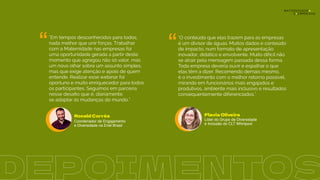 “ “
"Em tempos desconhecidos para todos,
nada melhor que unir forças. Trabalhar
com a Maternidade nas empresas foi
uma oportunidade gerada a partir deste
momento que agregou não só valor, mas
um novo olhar sobre um assunto simples,
mas que exige atenção e apoio de quem
entende. Realizar esse webinar foi
oportuno e muito enriquecedor para todos
os participantes. Seguimos em parceria
nesse desaﬁo que é, diariamente,
se adaptar às mudanças do mundo.”
"O conteúdo que elas trazem para as empresas
é um divisor de águas. Muitos dados e conteúdo
de impacto, num formato de apresentação
inovador, didático e envolvente. Muito difícil não
se atrair pela mensagem passada dessa forma.
Toda empresa deveria ouvir e espalhar o que
elas têm a dizer. Recomendo demais mesmo,
é o investimento com o melhor retorno possível,
mirando em funcionários mais engajados e
produtivos, ambiente mais inclusivo e resultados
consequentemente diferenciados."
Flavia Oliveira
Líder do Grupo de Diversidade
e Inclusão do CLT Whirlpool
Ronald Corrêa
Coordenador de Engajamento
e Diversidade na Enel Brasil
DEPOIMENTOS
 