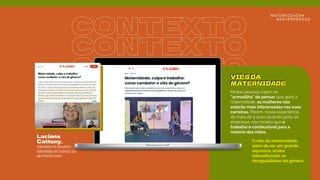 CONTEXTO
CONTEXTO
CONTEXTO
Luciana
Cattony,
VIÉS DA
MATERNIDADE
cofundadora da consultoria
Maternidade nas Empresas fala
para Revista Exame
Muitas pessoas caem na
“armadilha" de pensar que após a
maternidade, as mulheres não
estarão mais interessadas nas suas
carreiras. Porém, nossa experiência
de mais de 5 anos atuando junto às
empresas, nos mostra que o
trabalho é combustível para a
maioria das mães.
O viés da maternidade,
além de ser um grande
equívoco, acaba
intensiﬁcando as
desigualdades de gênero.
VIÉS DA
MATERNIDADE
 