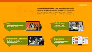 SOLU
ÇÕES
Cada ação, cada palavra, cada decisão no hoje é uma
semente do que colheremos amanhã. Um diálogo leve
com formato inovador e muita expertise em relação
ao tema são fundamentais para o futuro que desejamos.
Talk
“Maternidade: substantivo plural.
Mãe não é tudo igual”
Talk + Painel
“O que filhos e filhas
ensinam pra carreira”
Letramento Liderança
“Acolhendo a parentalidade no
universo corporativo”
Equigame
“Maternidade como impulso +
Equidade de Gênero”
mãe não é tudo igual
 