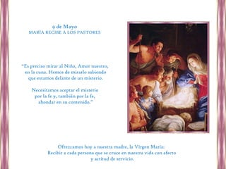 9 de Mayo
   MARÍA RECIBE A LOS PASTORES




“Es preciso mirar al Niño, Amor nuestro,
 en la cuna. Hemos de mirarlo sabiendo
   que estamos delante de un misterio.

    Necesitamos aceptar el misterio
     por la fe y, también por la fe,
      ahondar en su contenido.”




               Ofrezcamos hoy a nuestra madre, la Virgen María:
           Recibir a cada persona que se cruce en nuestra vida con afecto
                                y actitud de servicio.
 