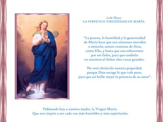22 de Mayo
                                 LA PERPETUA VIRGINIDAD DE MARÍA




                                 “La pureza, la humildad y la generosidad
                                 de María hace que nos sintamos movidos
                                    a imitarla; somos criaturas de Dios,
                                  como Ella, y basta que nos esforcemos
                                      por ser fieles, para que también
                                 en nosotros el Señor obre cosas grandes.

                                    No será obstáculo nuestra poquedad:
                                    porque Dios escoge lo que vale poco,
                              para que así brille mejor la potencia de su amor”.




      Pidámosle hoy a nuestra madre, la Virgen María:
Que nos inspire a ser cada vez más humildes y más espirituales.
 