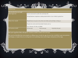 Business case
Who benefits from your app?
Main target user Anyone interested in textiles that need help with:
Sewing Machines, inspiration, making animal clothes or just a hobby in general etc.
Others who benefit People that are too poor to buy their own clothes and need help on doing so.
People who work in jobs that include Textiles such as:
Next, Primark, T.K Max and M&S.
Our business model All users pay Some users pay
Yes
Somebody else pays
My team’s app Dress Mess will operate a business model in which some users pay.
My team has identified that some people are willing to pay towards the app, because they would like to get more patterns
and designs, to inspire them, by creating their own or printing ready-made designs and patterns off our app.
 