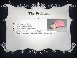 Not knowing how to…
• Use a Sewing Machine
• Create clothes for your Pet/s
• Upload your creations onto the globe
• Post your work on Facebook, Twitter, Instagram
 