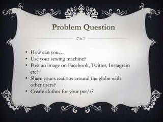 • How can you…
• Use your sewing machine?
• Post an image on Facebook, Twitter, Instagram
etc?
• Share your creations around the globe with
other users?
• Create clothes for your pet/s?
 