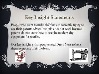 People who want to make clothing are currently trying to
use their parents advice, but this does not work because
parents do not know how to use the modern day
equipment for textiles.
Our key insight is that people need Dress Mess to help
them overcome their problem.
 