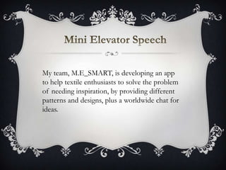 My team, M.E_SMART, is developing an app
to help textile enthusiasts to solve the problem
of needing inspiration, by providing different
patterns and designs, plus a worldwide chat for
ideas.
 