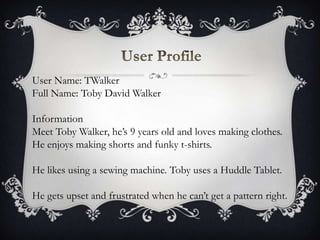 User Name: TWalker
Full Name: Toby David Walker
Information
Meet Toby Walker, he’s 9 years old and loves making clothes.
He enjoys making shorts and funky t-shirts.
He likes using a sewing machine. Toby uses a Huddle Tablet.
He gets upset and frustrated when he can’t get a pattern right.
 