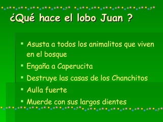 ¿Qué hace el lobo Juan ? Asusta a todos los animalitos que viven en el bosque Engaña a Caperucita Destruye las casas de los Chanchitos Aulla fuerte Muerde con sus largos dientes 