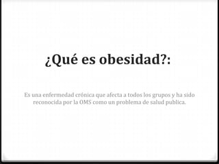 ¿Qué es obesidad?:
Es una enfermedad crónica que afecta a todos los grupos y ha sido
reconocida por la OMS como un problema de salud publica.
 