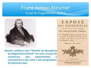 Franz Anton Mesmer O pai do magnetismo - part 2 Mesmer publicou uma “História da descoberta do Magnetismo Animal” em 1779, na qual ele enumerava seus experimentos, e acrescentava a eles vinte e sete proposições. Ele declarava que: 