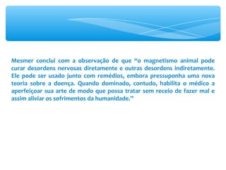 Mesmer conclui com a observação de que “o magnetismo animal pode curar desordens nervosas diretamente e outras desordens indiretamente. Ele pode ser usado junto com remédios, embora pressuponha uma nova teoria sobre a doença. Quando dominado, contudo, habilita o médico a aperfeiçoar sua arte de modo que possa tratar sem receio de fazer mal e assim aliviar os sofrimentos da humanidade.” 