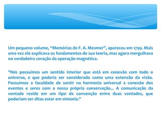 Um pequeno volume, “Memórias de F. A. Mesmer”, apareceu em 1799. Mais uma vez ele explicava os fundamentos de sua teoria, mas agora mergulhava no verdadeiro coração da operação magnética. &quot;Nós possuímos um sentido interior que está em conexão com todo o universo, e que poderia ser considerado como uma extensão da visão. Possuímos a faculdade de sentir na harmonia universal a conexão dos eventos e seres com a nossa própria conservação... A comunicação da vontade reside em um tipo de convenção entre duas vontades, que poderiam ser ditas estar em sintonia.&quot; 