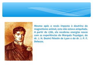 Mesmo após o revés imposto à doutrina do magnetismo animal, esta não estava aniquilada. A partir de 1786, ela recobrou energias novas com as experiências do Marquês Puységur, do dr. J. H. Desiré Pétetin de Lyon e do dr. J. P. F. Deleuze. 