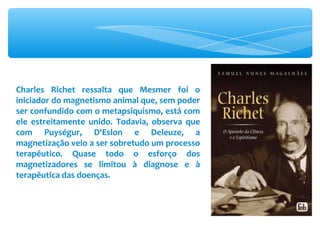 Charles Richet ressalta que Mesmer foi o iniciador do magnetismo animal que, sem poder ser confundido com o metapsiquismo, está com ele estreitamente unido. Todavia, observa que com Puységur, D'Eslon e Deleuze, a magnetização veio a ser sobretudo um processo terapêutico. Quase todo o esforço dos magnetizadores se limitou à diagnose e à terapêutica das doenças. 