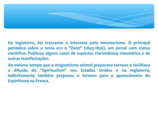 Na Inglaterra, foi crescente o interesse pelo mesmerismo. O principal periódico sobre o tema era o &quot;Zoist&quot; (1843-1856), um jornal com status científico. Publicou alguns casos de supostas clarividência mesmérica e de outras manifestações. Ao mesmo tempo que o magnetismo animal preparava terreno e facilitava a difusão do &quot;Spiritualism&quot; nos Estados Unidos e na Inglaterra, indiretamente também preparou o terreno para o aparecimento do Espiritismo na França. 