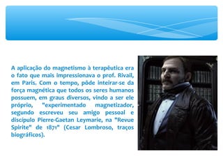 A aplicação do magnetismo à terapêutica era o fato que mais impressionava o prof. Rivail, em Paris. Com o tempo, pôde inteirar-se da força magnética que todos os seres humanos possuem, em graus diversos, vindo a ser ele próprio, &quot;experimentado magnetizador, segundo escreveu seu amigo pessoal e discípulo Pierre-Gaetan Leymarie, na &quot;Revue Spirite&quot; de 1871&quot; (Cesar Lombroso, traços biográficos). 
