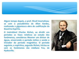 Algum tempo depois, o prof. Rivail imortalizou-se com o pseudônimo de Allan Kardec, realizando a gigantesca obra de codificação da Doutrina Espírita. O inolvidável Charles Richet, ao dividir em períodos as fases relativas ao estudo dos fenômenos, considerou Mesmer um divisor de águas, encerrando o período mítico e sendo o iniciador do período magnético. O período seguinte, o espirítico, segundo Richet, iniciou-se com os fenômenos das médiuns Fox, de Hydesville. 
