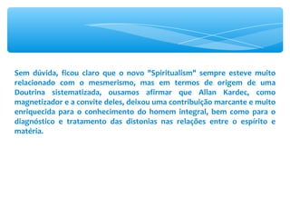 Sem dúvida, ficou claro que o novo &quot;Spiritualism&quot; sempre esteve muito relacionado com o mesmerismo, mas em termos de origem de uma Doutrina sistematizada, ousamos afirmar que Allan Kardec, como magnetizador e a convite deles, deixou uma contribuição marcante e muito enriquecida para o conhecimento do homem integral, bem como para o diagnóstico e tratamento das distonias nas relações entre o espírito e matéria. 