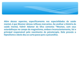 Além desses aspectos, especificamente nas especialidades da saúde mental, é que Mesmer deixou reflexos marcantes. Ao analisar a história da saúde mental, Valmir Adamor da Silva comenta: &quot;Mesmer, com seus estardalhaços no campo do magnetismo, embora inconscientemente, foi o principal responsável pelo nascimento da psicoterapia. Dele proveio o hipnotismo e deste deu-se curto passo para a psicanálise. 