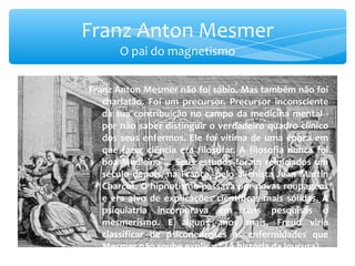 Franz Anton Mesmer não foi sábio. Mas também não foi charlatão. Foi um precursor. Precursor inconsciente da sua contribuição no campo da medicina mental - por não saber distinguir o verdadeiro quadro clínico dos seus enfermos. Ele foi vítima de uma época em que fazer ciência era filosofar. A filosofia nunca foi boa Medicina ... Seus estudos foram reiniciados um século depois, na França, pelo alienista Jean Martin Charcot. O hipnotismo passava por novas roupagens e era alvo de explicações científicas mais sólidas. A psiquiatria incorporava em suas pesquisas o mesmerismo. E alguns anos mais, Freud viria classificar de psiconeuroses as enfermidades que Mesmer não soube explicar&quot; (A história da loucura). Franz Anton Mesmer O pai do magnetismo 