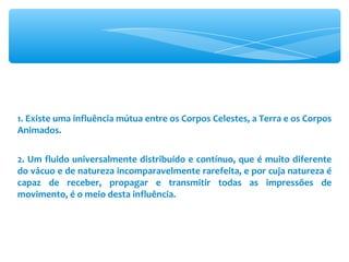 1. Existe uma influência mútua entre os Corpos Celestes, a Terra e os Corpos Animados. 2. Um fluido universalmente distribuído e contínuo, que é muito diferente do vácuo e de natureza incomparavelmente rarefeita, e por cuja natureza é capaz de receber, propagar e transmitir todas as impressões de movimento, é o meio desta influência. 